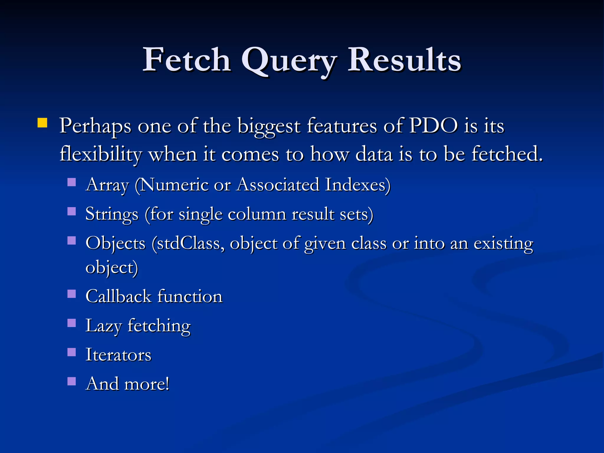 Fetch Query Results Perhaps one of the biggest features of PDO is its flexibility when it comes to how data is to be fetched. Array (Numeric or Associated Indexes) Strings (for single column result sets) Objects (stdClass, object of given class or into an existing object) Callback function Lazy fetching Iterators And more! 