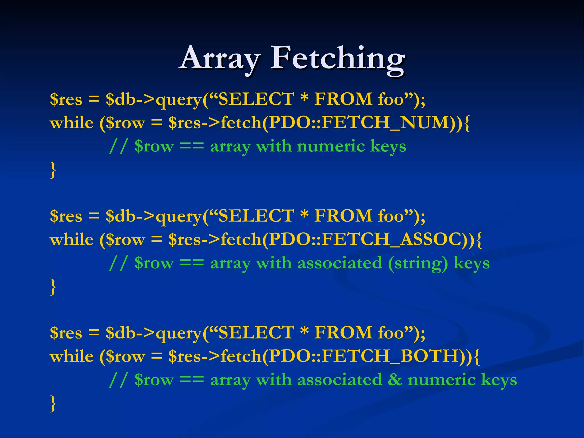 Array Fetching $res = $db->query(“SELECT * FROM foo”); while ($row = $res->fetch(PDO::FETCH_NUM)){ // $row == array with numeric keys } $res = $db->query(“SELECT * FROM foo”); while ($row = $res->fetch(PDO::FETCH_ASSOC)){ // $row == array with associated (string) keys } $res = $db->query(“SELECT * FROM foo”); while ($row = $res->fetch(PDO::FETCH_BOTH)){ // $row == array with associated & numeric keys } 