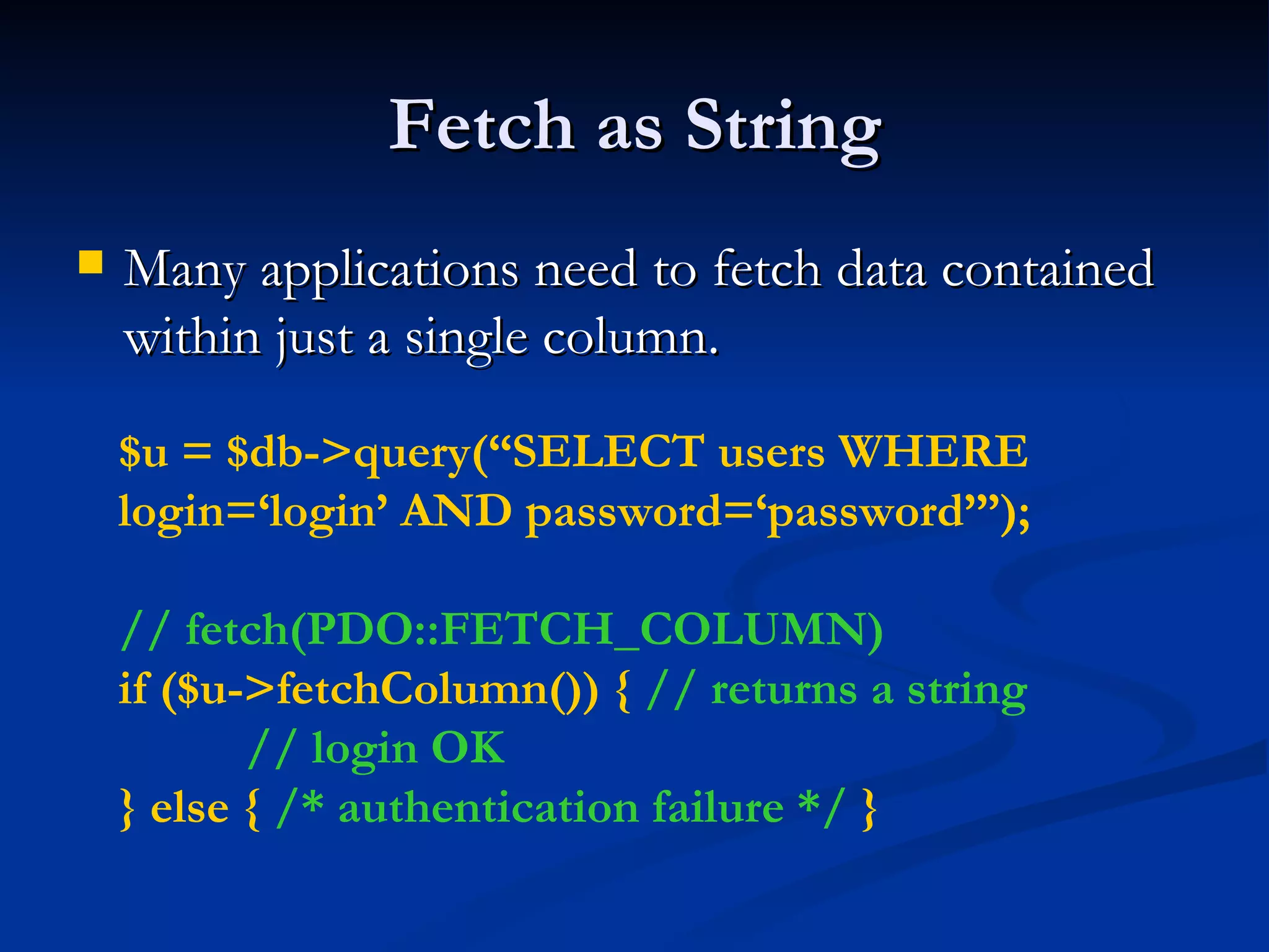 Fetch as String Many applications need to fetch data contained within just a single column. $u = $db->query(“SELECT users WHERE login=‘login’ AND password=‘password’”); // fetch(PDO::FETCH_COLUMN) if ($u->fetchColumn()) {  // returns a string // login OK } else {  /* authentication failure */  } 
