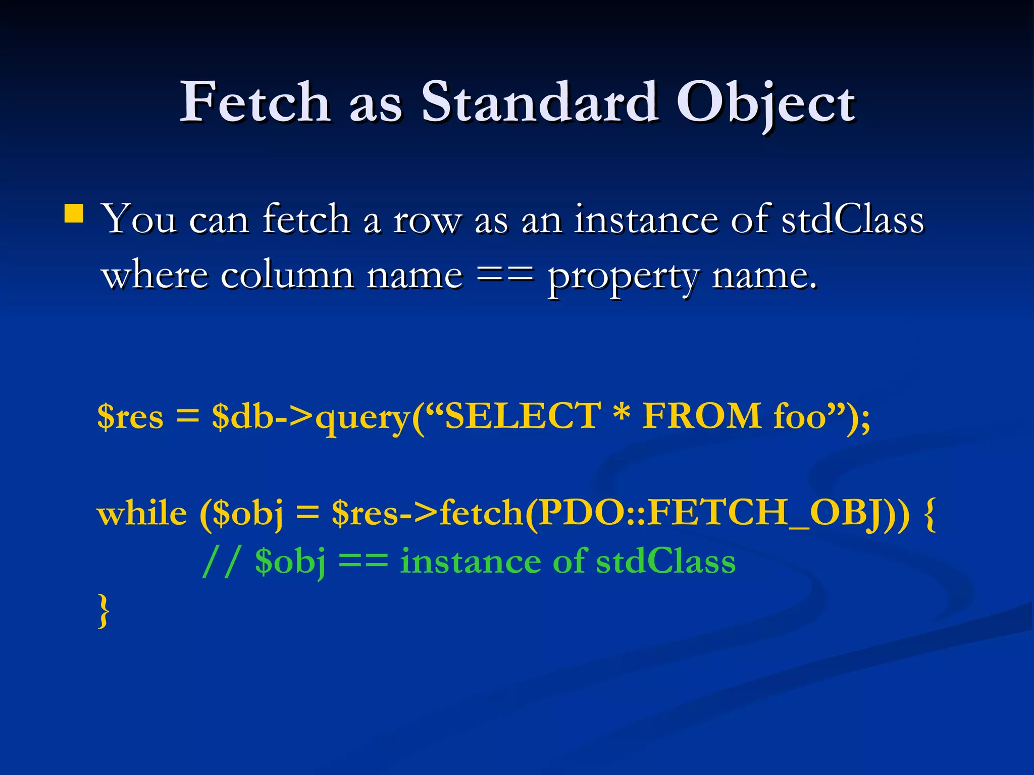Fetch as Standard Object You can fetch a row as an instance of stdClass where column name == property name. $res = $db->query(“SELECT * FROM foo”); while ($obj = $res->fetch(PDO::FETCH_OBJ)) { // $obj == instance of stdClass } 