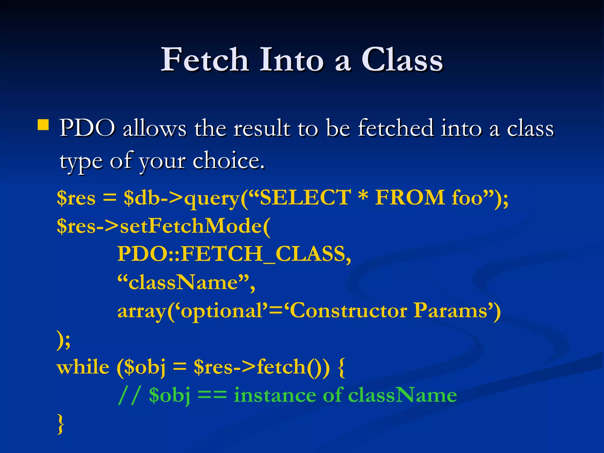 Fetch Into a Class PDO allows the result to be fetched into a class type of your choice. $res = $db->query(“SELECT * FROM foo”); $res->setFetchMode( PDO::FETCH_CLASS, “ className”, array(‘optional’=‘Constructor Params’) ); while ($obj = $res->fetch()) { // $obj == instance of className } 