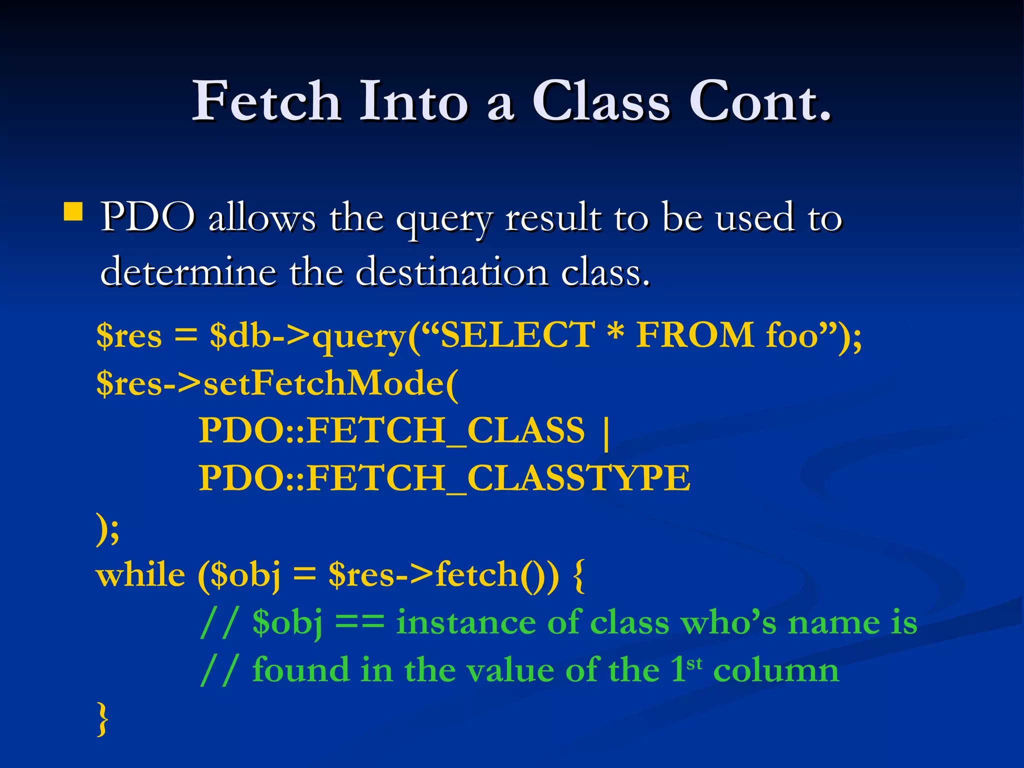 Fetch Into a Class Cont. PDO allows the query result to be used to determine the destination class. $res = $db->query(“SELECT * FROM foo”); $res->setFetchMode( PDO::FETCH_CLASS | PDO::FETCH_CLASSTYPE ); while ($obj = $res->fetch()) { // $obj == instance of class who’s name is // found in the value of the 1 st  column } 
