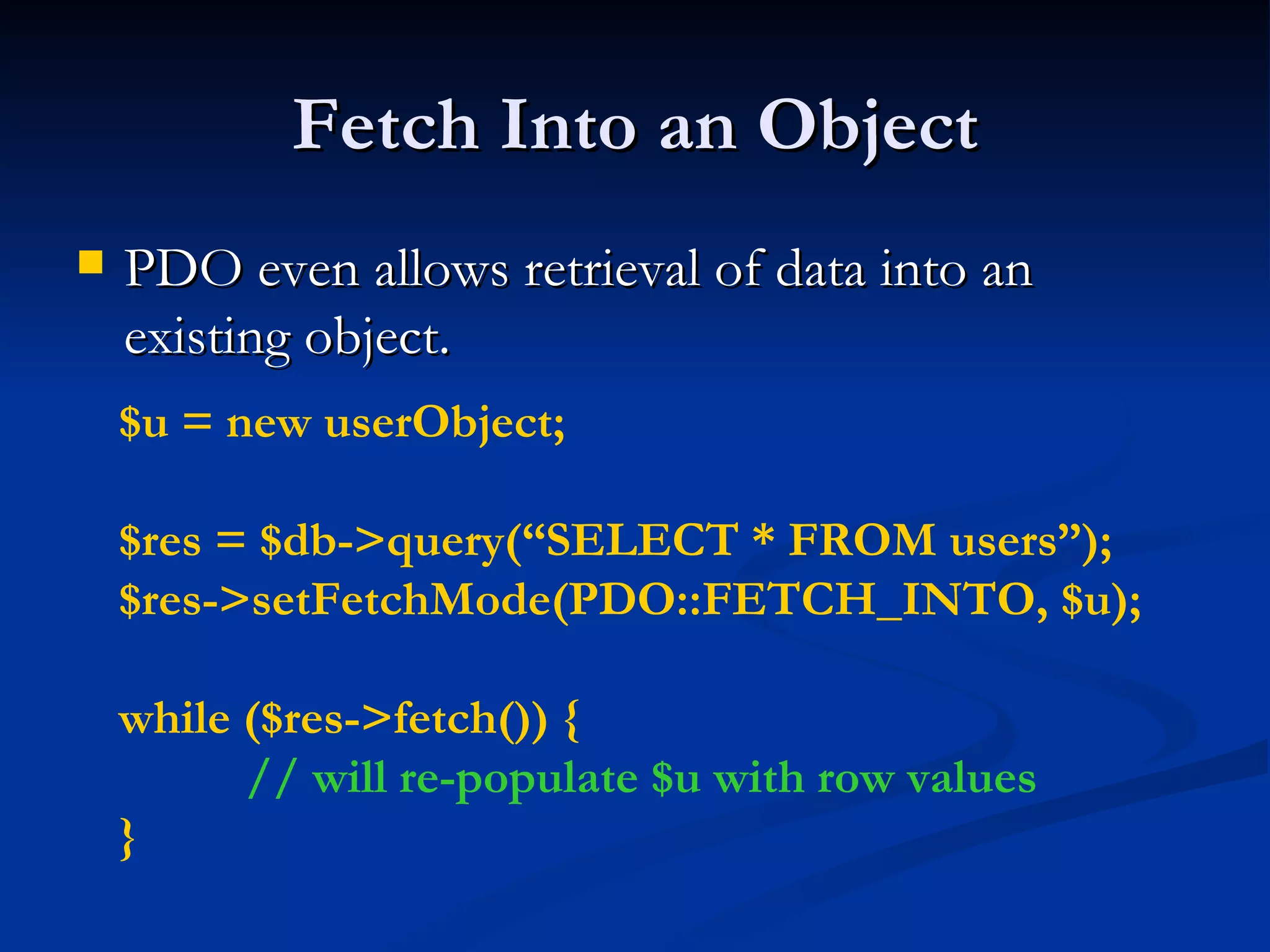 Fetch Into an Object PDO even allows retrieval of data into an existing object. $u = new userObject; $res = $db->query(“SELECT * FROM users”); $res->setFetchMode(PDO::FETCH_INTO, $u);  while ($res->fetch()) { // will re-populate $u with row values } 
