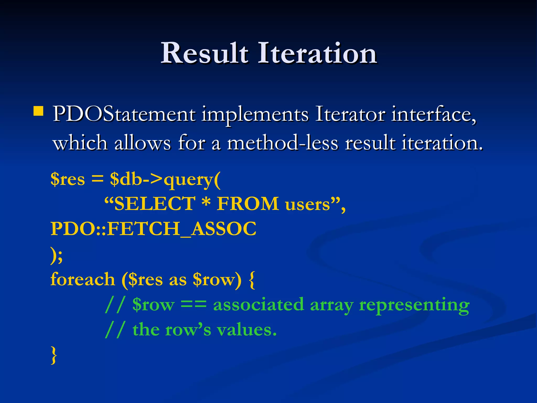 Result Iteration PDOStatement implements Iterator interface, which allows for a method-less result iteration. $res = $db->query( “ SELECT * FROM users”,  PDO::FETCH_ASSOC ); foreach ($res as $row) { // $row == associated array representing // the row’s values. } 
