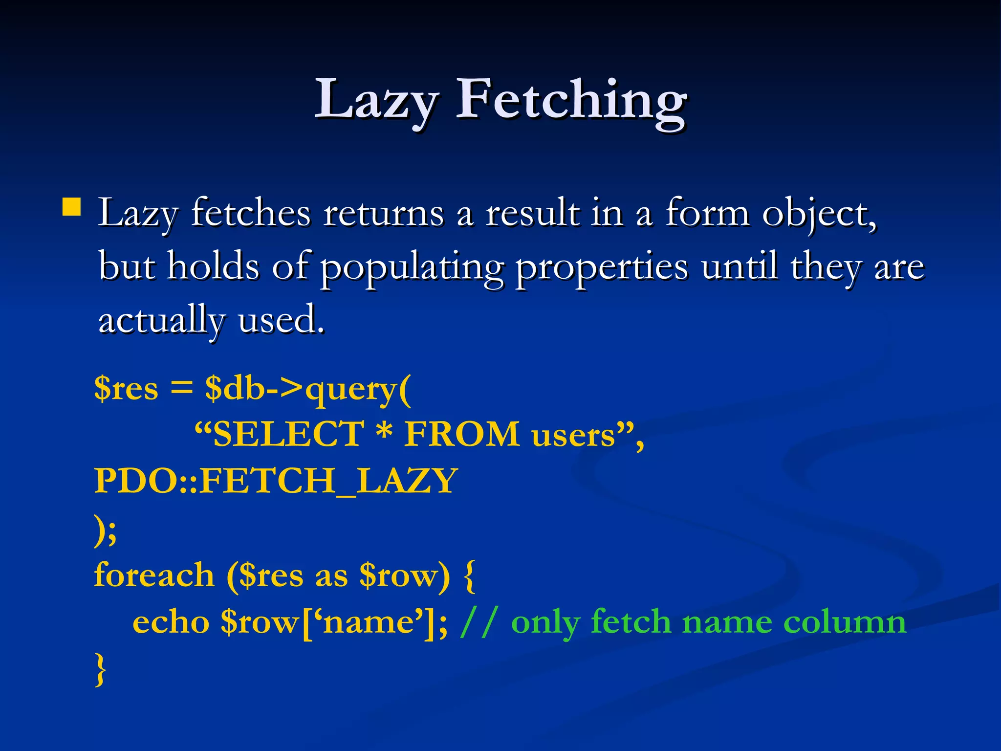 Lazy Fetching Lazy fetches returns a result in a form object, but holds of populating properties until they are actually used. $res = $db->query( “ SELECT * FROM users”,  PDO::FETCH_LAZY ); foreach ($res as $row) { echo $row[‘name’];  // only fetch name column } 