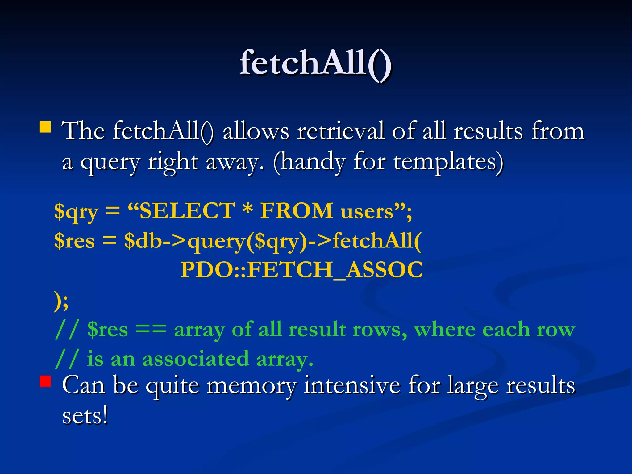 fetchAll() The fetchAll() allows retrieval of all results from a query right away. (handy for templates) Can be quite memory intensive for large results sets! $qry = “SELECT * FROM users”; $res = $db->query($qry)->fetchAll( PDO::FETCH_ASSOC ); // $res == array of all result rows, where each row // is an associated array. 