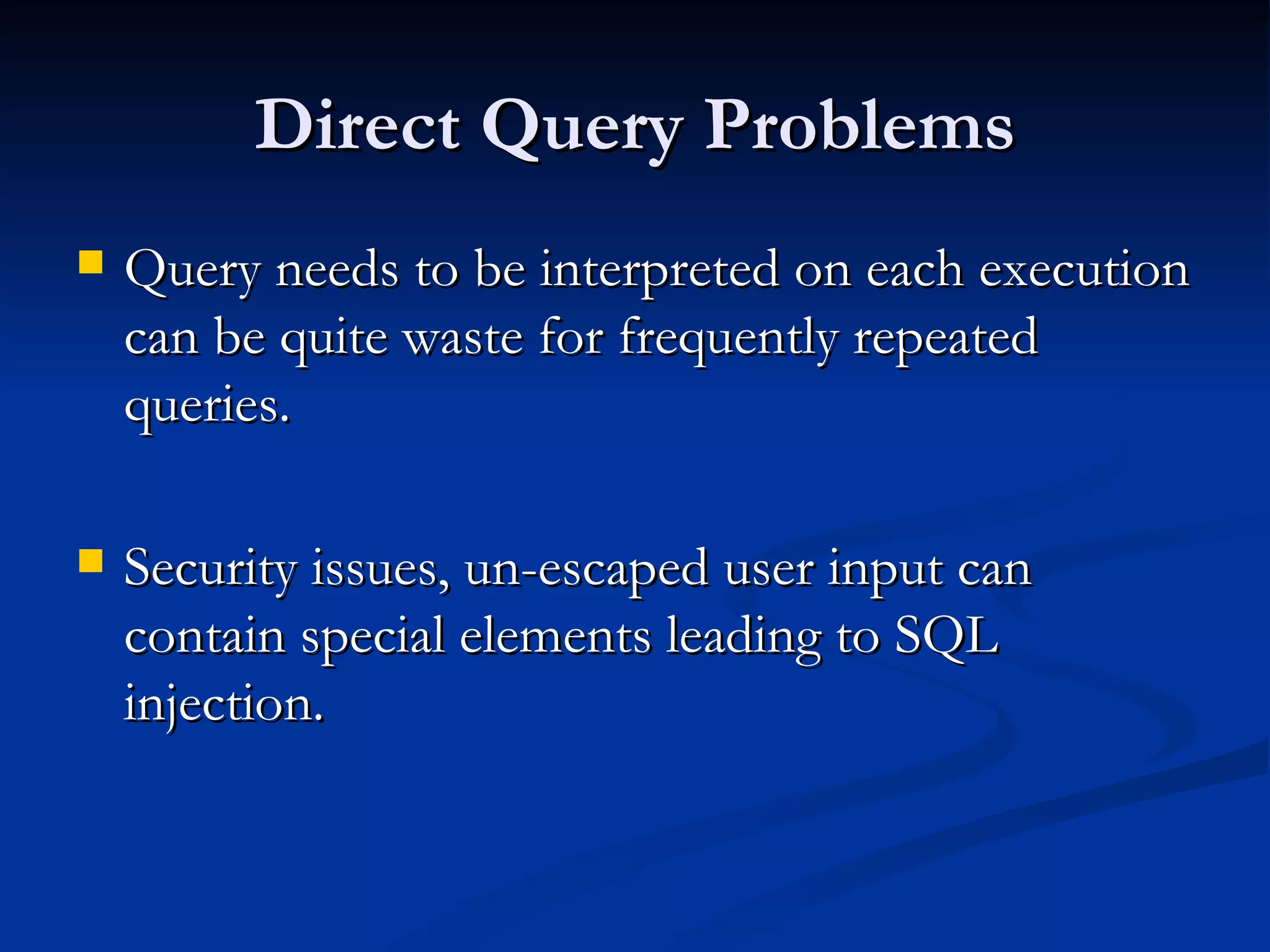 Direct Query Problems Query needs to be interpreted on each execution can be quite waste for frequently repeated queries. Security issues, un-escaped user input can contain special elements leading to SQL injection. 