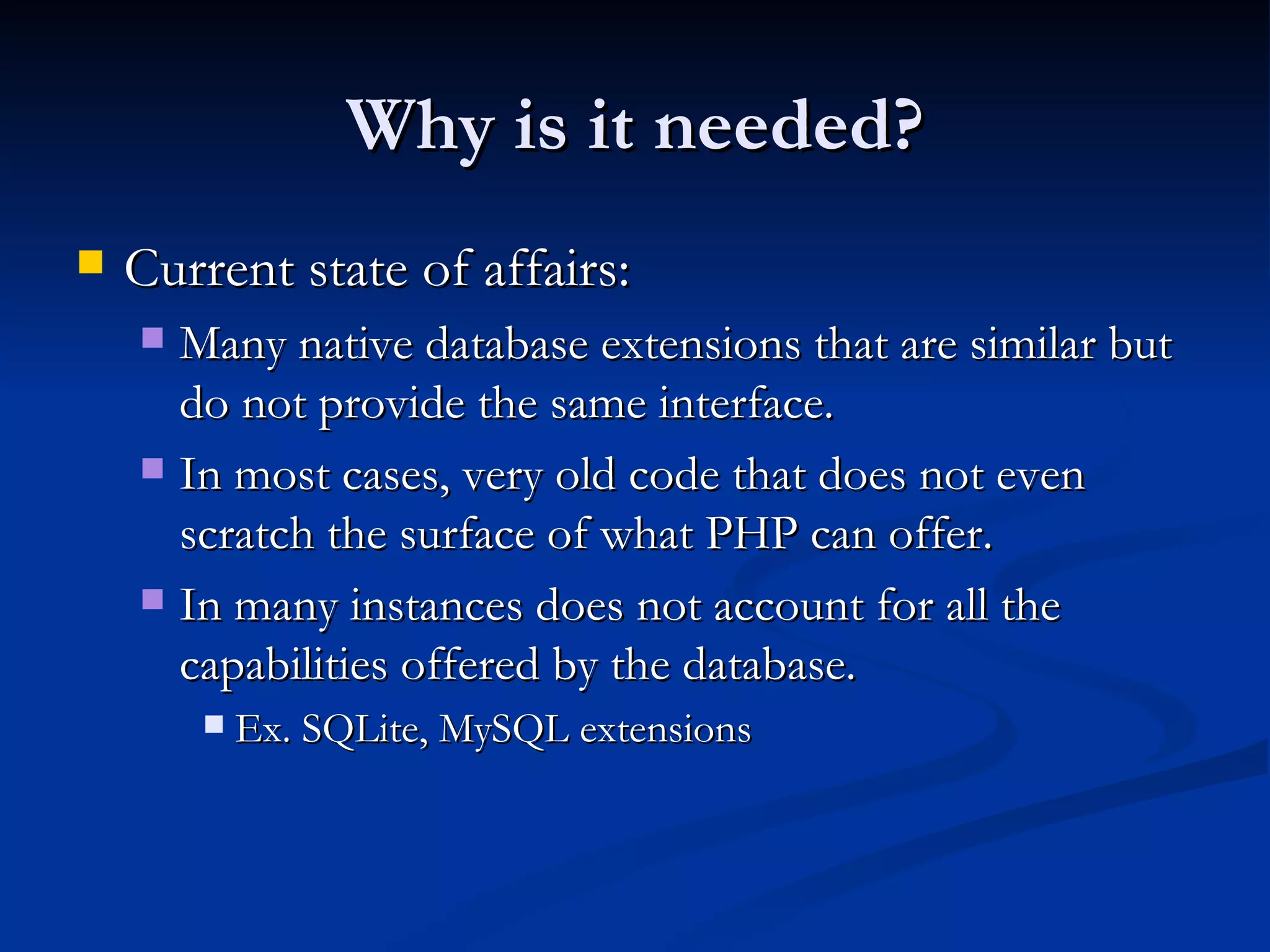 Why is it needed? Current state of affairs: Many native database extensions that are similar but do not provide the same interface. In most cases, very old code that does not even scratch the surface of what PHP can offer. In many instances does not account for all the capabilities offered by the database. Ex. SQLite, MySQL extensions 
