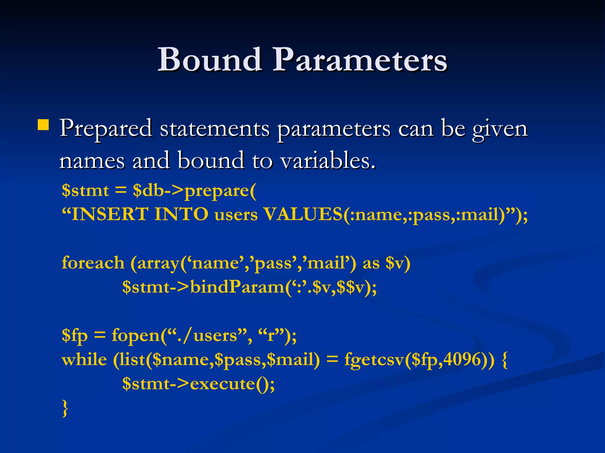 Bound Parameters Prepared statements parameters can be given names and bound to variables. $stmt = $db->prepare( “ INSERT INTO users VALUES(:name,:pass,:mail)”); foreach (array(‘name’,’pass’,’mail’) as $v)  $stmt->bindParam(‘:’.$v,$$v); $fp = fopen(“./users”, “r”); while (list($name,$pass,$mail) = fgetcsv($fp,4096)) { $stmt->execute(); } 