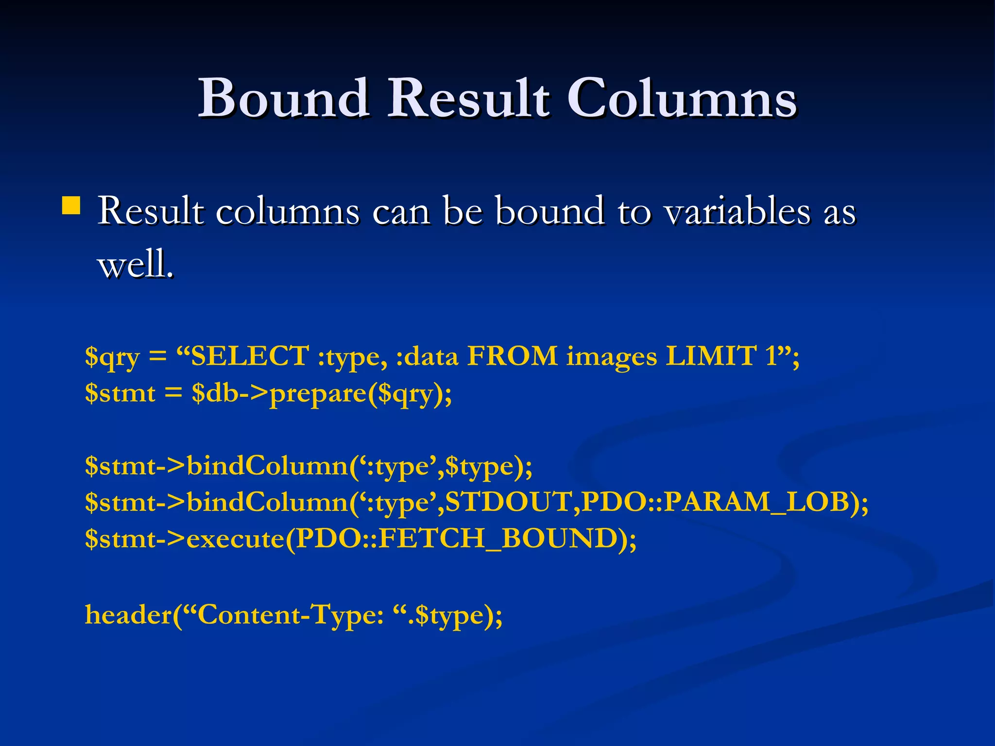 Bound Result Columns Result columns can be bound to variables as well. $qry = “SELECT :type, :data FROM images LIMIT 1”; $stmt = $db->prepare($qry); $stmt->bindColumn(‘:type’,$type); $stmt->bindColumn(‘:type’,STDOUT,PDO::PARAM_LOB); $stmt->execute(PDO::FETCH_BOUND); header(“Content-Type: “.$type); 