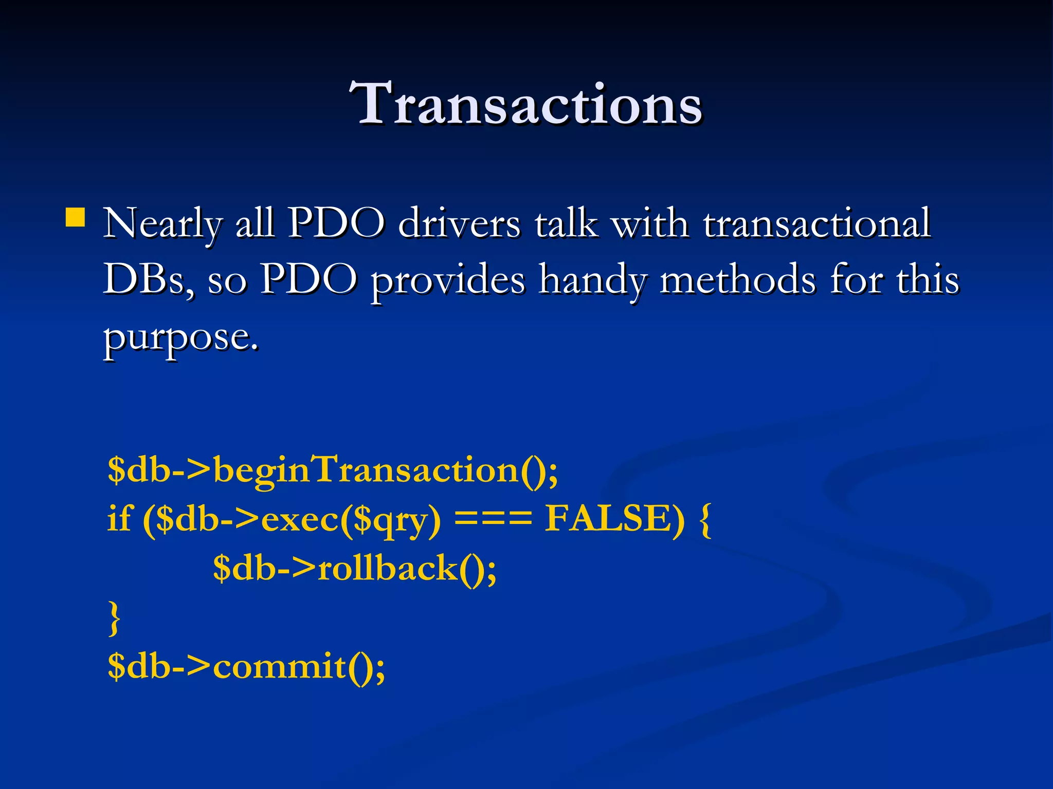 Transactions Nearly all PDO drivers talk with transactional DBs, so PDO provides handy methods for this purpose. $db->beginTransaction(); if ($db->exec($qry) === FALSE) { $db->rollback(); } $db->commit(); 