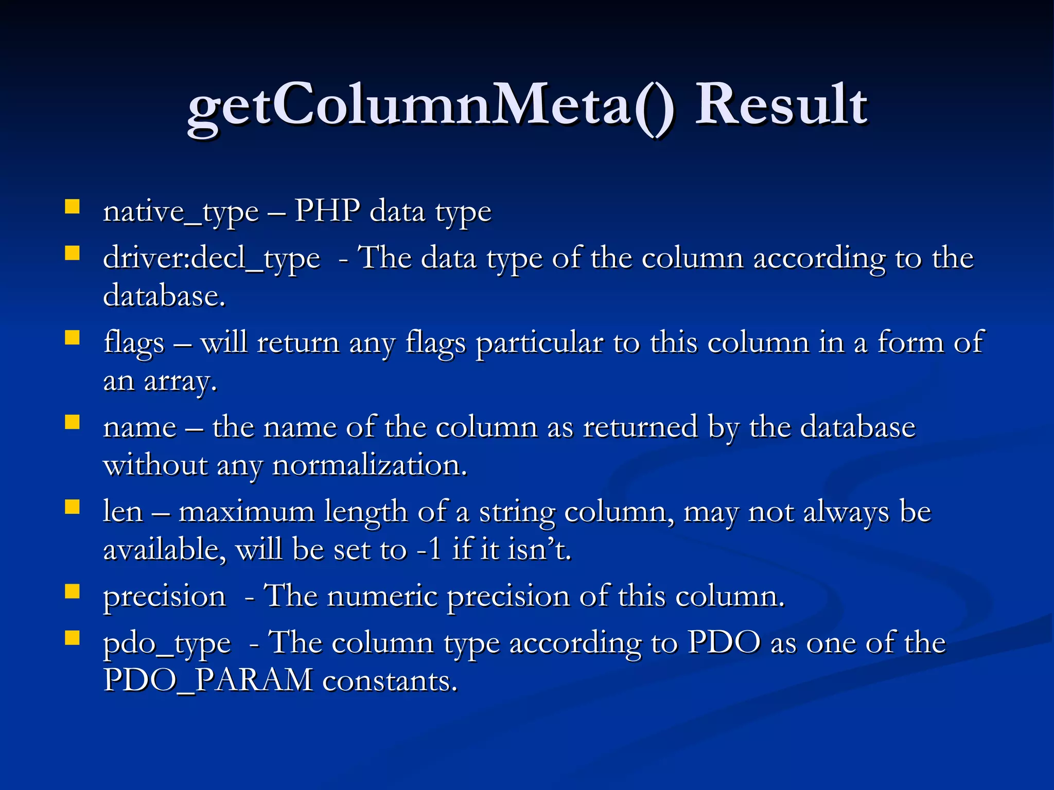 getColumnMeta() Result native_type – PHP data type driver:decl_type  - The data type of the column according to the database. flags – will return any flags particular to this column in a form of an array. name – the name of the column as returned by the database without any normalization. len – maximum length of a string column, may not always be available, will be set to -1 if it isn’t. precision  - The numeric precision of this column. pdo_type  - The column type according to PDO as one of the PDO_PARAM constants. 