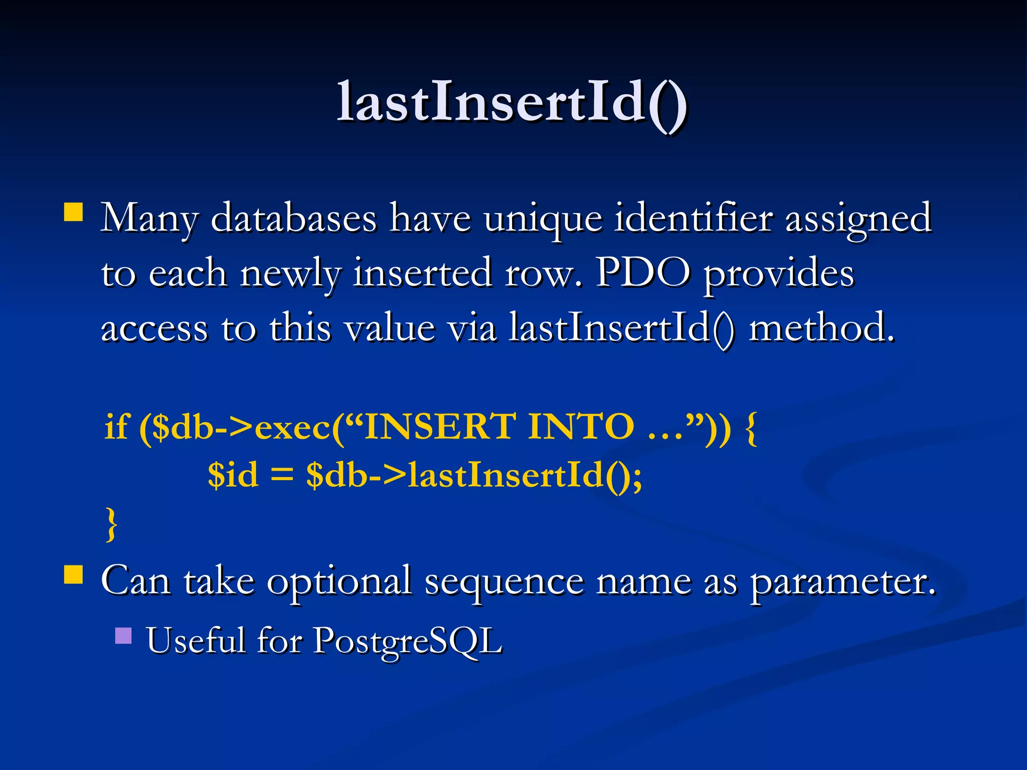 lastInsertId() Many databases have unique identifier assigned to each newly inserted row. PDO provides access to this value via lastInsertId() method. Can take optional sequence name as parameter. Useful for PostgreSQL if ($db->exec(“INSERT INTO …”)) { $id = $db->lastInsertId(); } 