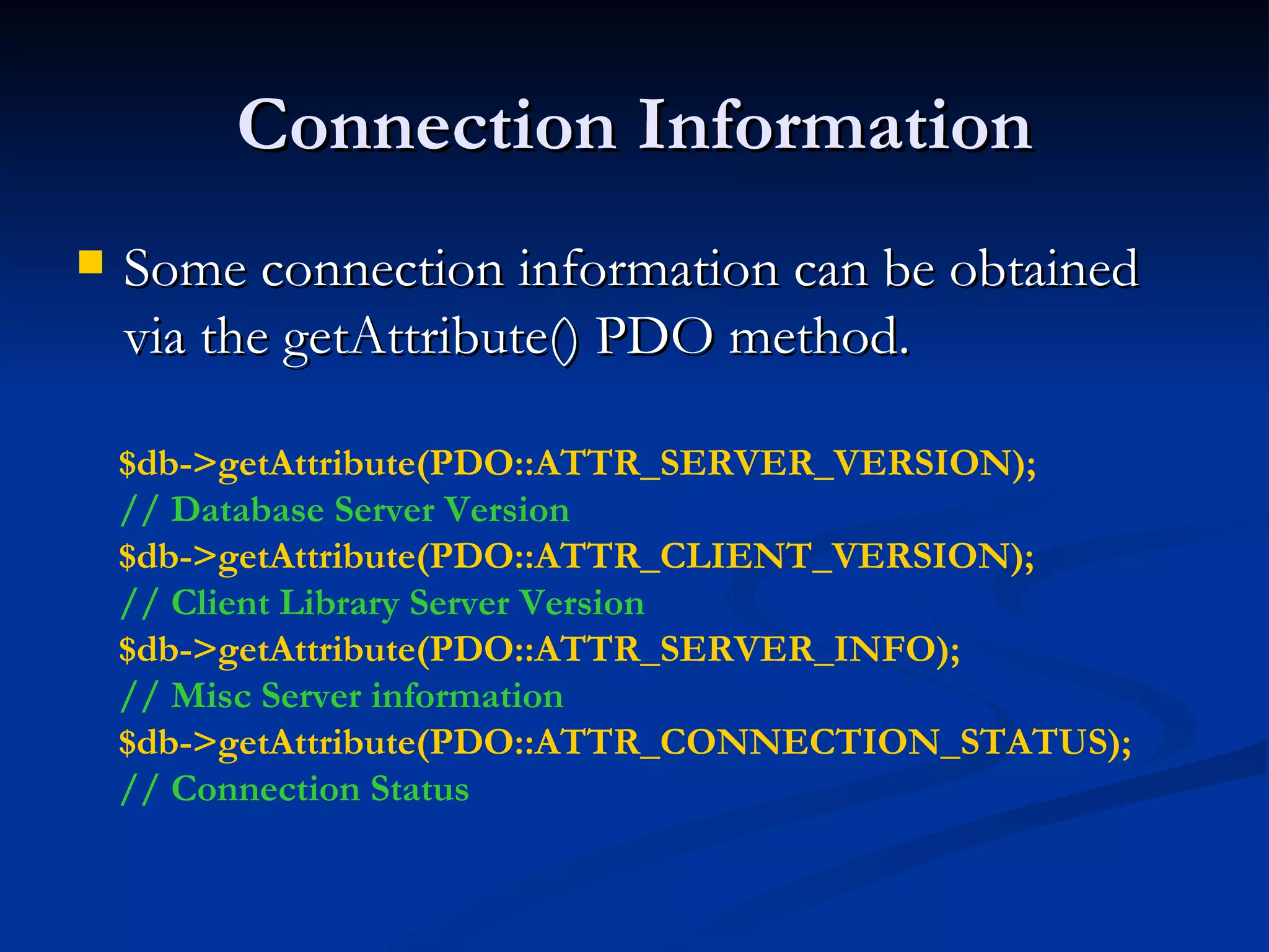 Connection Information Some connection information can be obtained via the getAttribute() PDO method. $db->getAttribute(PDO::ATTR_SERVER_VERSION); // Database Server Version $db->getAttribute(PDO::ATTR_CLIENT_VERSION); // Client Library Server Version $db->getAttribute(PDO::ATTR_SERVER_INFO); // Misc Server information $db->getAttribute(PDO::ATTR_CONNECTION_STATUS); // Connection Status 