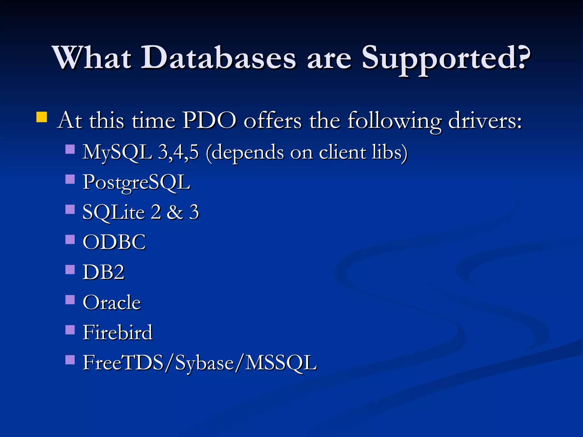 What Databases are Supported? At this time PDO offers the following drivers: MySQL 3,4,5 (depends on client libs) PostgreSQL SQLite 2 & 3 ODBC DB2 Oracle Firebird FreeTDS/Sybase/MSSQL 