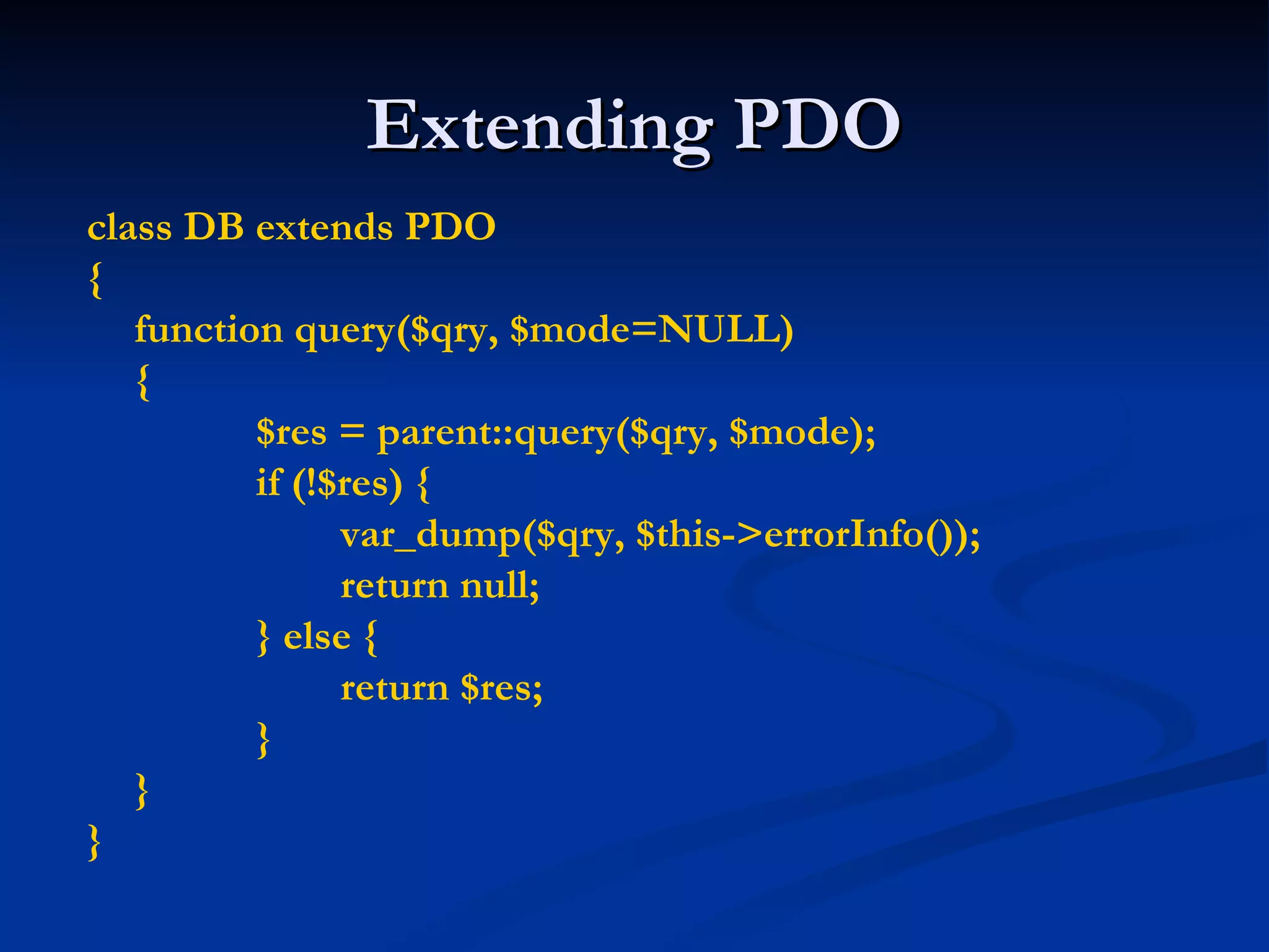 Extending PDO class DB extends PDO { function query($qry, $mode=NULL) { $res = parent::query($qry, $mode); if (!$res) { var_dump($qry, $this->errorInfo()); return null; } else { return $res; } } } 
