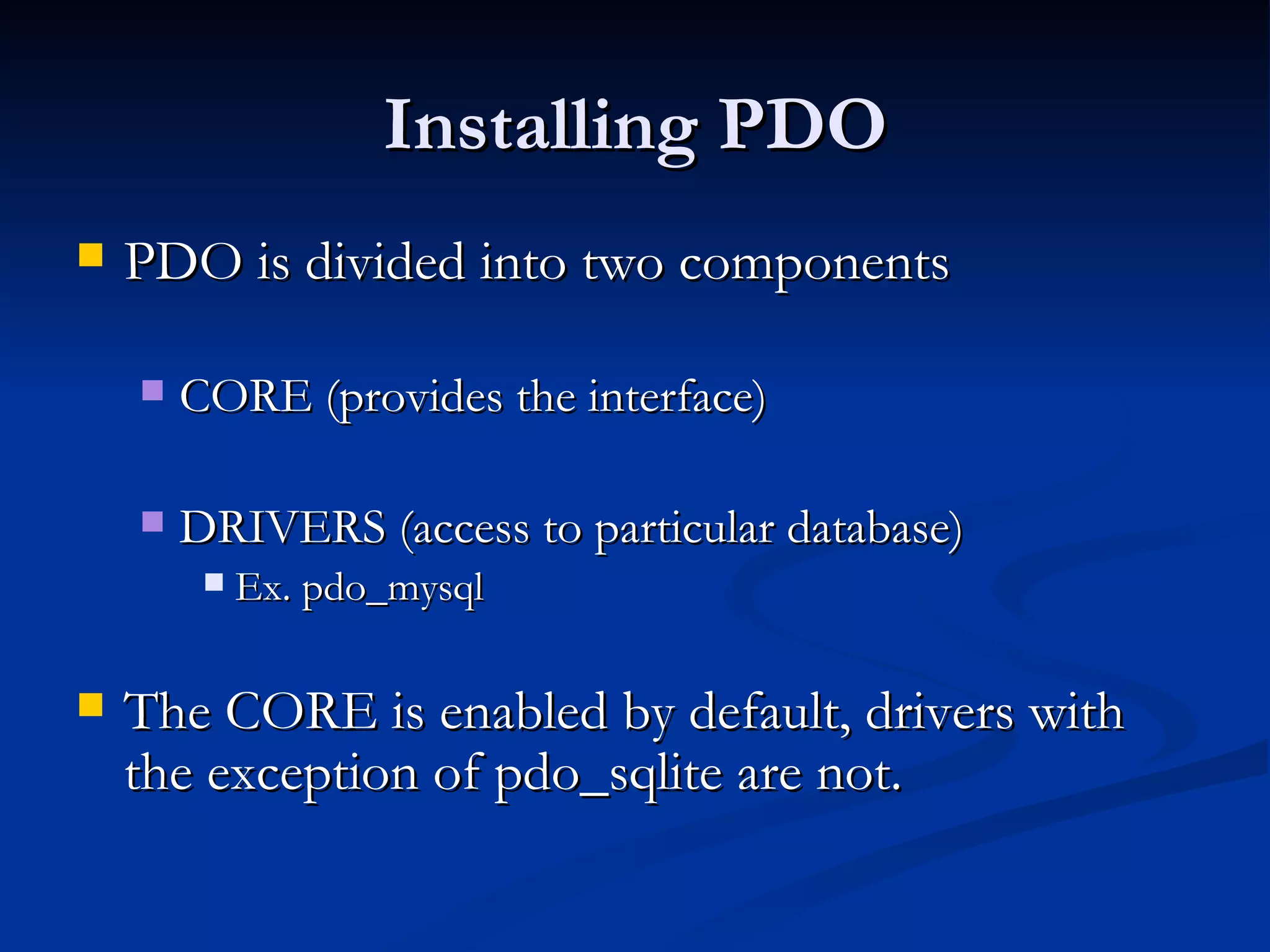 Installing PDO PDO is divided into two components CORE (provides the interface) DRIVERS (access to particular database) Ex. pdo_mysql The CORE is enabled by default, drivers with the exception of pdo_sqlite are not. 