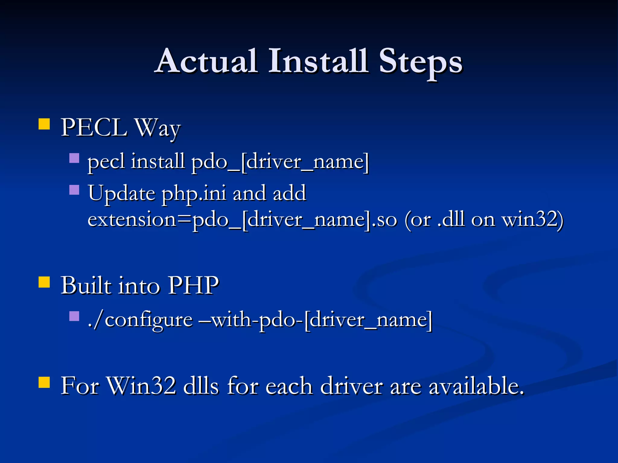 Actual Install Steps PECL Way pecl install pdo_[driver_name] Update php.ini and add extension=pdo_[driver_name].so (or .dll on win32) Built into PHP ./configure –with-pdo-[driver_name] For Win32 dlls for each driver are available. 
