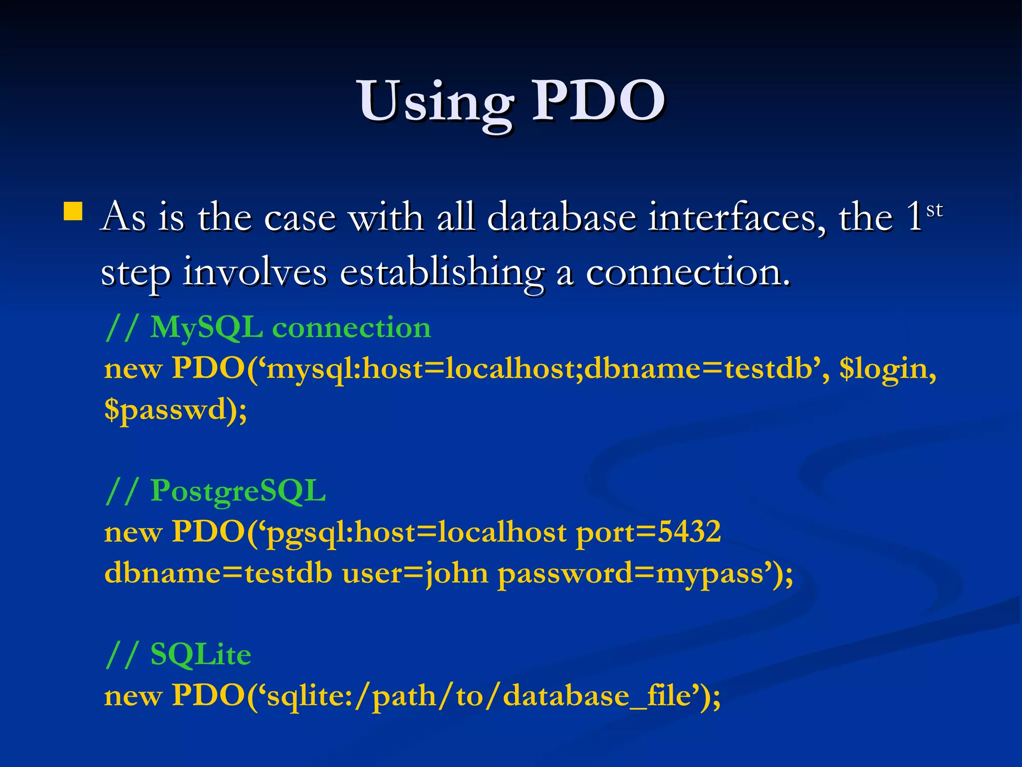 Using PDO As is the case with all database interfaces, the 1 st  step involves establishing a connection. // MySQL connection new PDO(‘mysql:host=localhost;dbname=testdb’, $login, $passwd); // PostgreSQL new PDO(‘pgsql:host=localhost port=5432 dbname=testdb user=john password=mypass’); // SQLite new PDO(‘sqlite:/path/to/database_file’); 