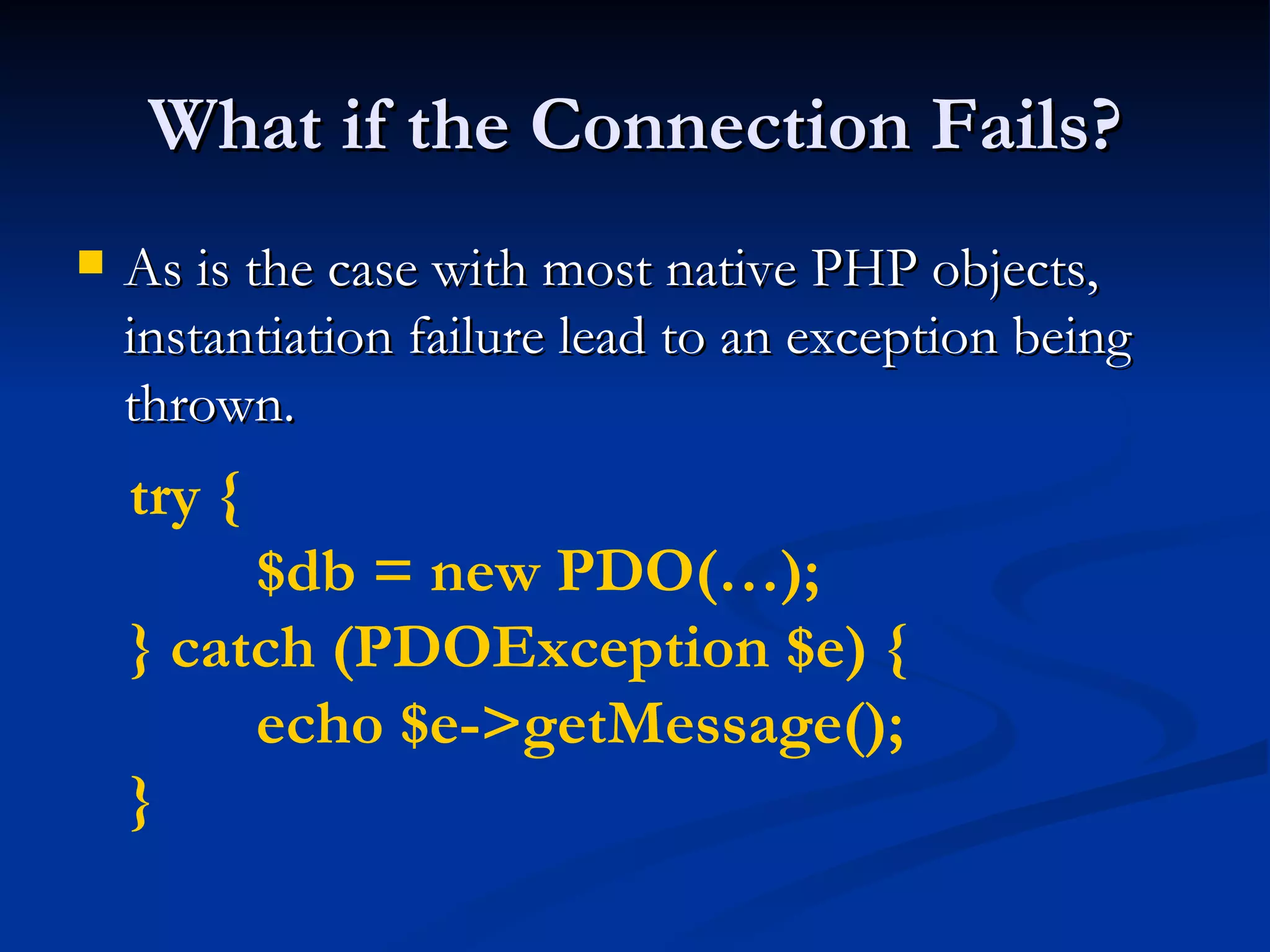 What if the Connection Fails? As is the case with most native PHP objects, instantiation failure lead to an exception being thrown. try { $db = new PDO(…); } catch (PDOException $e) { echo $e->getMessage(); } 