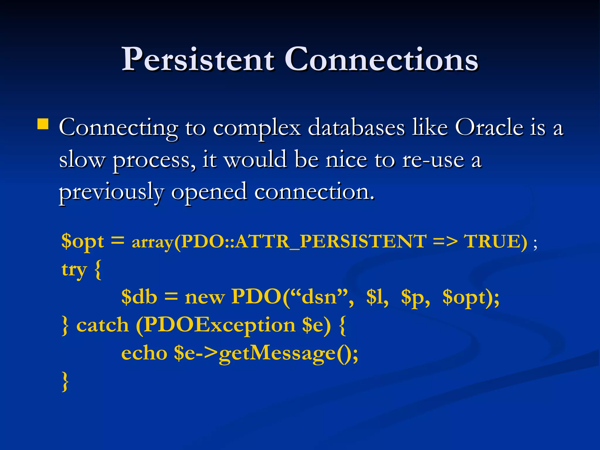 Persistent Connections Connecting to complex databases like Oracle is a slow process, it would be nice to re-use a previously opened connection. $opt =  array(PDO::ATTR_PERSISTENT => TRUE)  ; try { $db = new PDO(“dsn”,  $l,  $p,  $opt); } catch (PDOException $e) { echo $e->getMessage(); } 