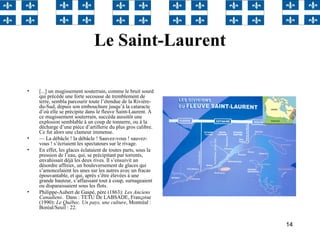 14
Le Saint-Laurent
• [...] un mugissement souterrain, comme le bruit sourd
qui précède une forte secousse de tremblement de
terre, sembla parcourir toute l’étendue de la Rivière-
du-Sud, depuis son embouchure jusqu’à la cataracte
d’où elle se précipite dans le fleuve Saint-Laurent. À
ce mugissement souterrain, succéda aussitôt une
explosion semblable à un coup de tonnerre, ou à la
décharge d’une pièce d’artillerie du plus gros calibre.
Ce fut alors une clameur immense.
• — La débâcle ! la débâcle ! Sauvez-vous ! sauvez-
vous ! s’écriaient les spectateurs sur le rivage.
• En effet, les glaces éclataient de toutes parts, sous la
pression de l’eau, qui, se précipitant par torrents,
envahissait déjà les deux rives. Il s’ensuivit un
désordre affreux, un bouleversement de glaces qui
s’amoncelaient les unes sur les autres avec un fracas
épouvantable, et qui, après s’être élevées à une
grande hauteur, s’affaissant tout à coup, surnageaient
ou disparaissaient sous les flots.
• Philippe-Aubert de Gaspé, père (1863): Les Anciens
Canadiens. Dans : TETU De LABSADE, Franςoise
(1990): Le Québec. Un pays, une culture, Montréal :
Boréal/Seuil : 22.
 