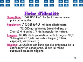 18
Fiche d‘identitéFiche d‘identité
Superficie: 1 542.056 km². La forêt en recouvre
près de la moitié.
Population: 7 568 640 millions d’habitants.
72 000 autochtones (Amérindiens et
Inuits)  à peine 1 % de la population totale.
Langues: 82,8% de la population parle français, 10,8
% l’anglais et 6,4% une autre langue (italien,
espagnol, vietnamien…)
Régions: Le Québec est l’une des dix provinces de la
confédération canadienne. Il est lui-même
subdivisé en seize régions.
 