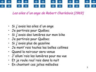 3
Les ailes d'un ange de Robert Charlebois [1969]
• Si j'avais les ailes d'un ange
• Je partirais pour Québec
• Si j'avais des lumières sur mon bike
• Je partirais pour Québec
• Si j'avais plus de gazoline
• Je mont'rais toutes les belles collines
• Quand la noirceur sera venue
• J'allum'rais les lumières pour ma vue
• Et je roule roul'rais dans la nuit
• En chantant ces jolies mélodies
 