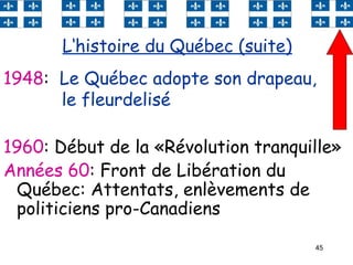45
1960: Début de la «Révolution tranquille»
Années 60: Front de Libération du
Québec: Attentats, enlèvements de
politiciens pro-Canadiens
L‘histoire du Québec (suite)
1948: Le Québec adopte son drapeau,
le fleurdelisé
 