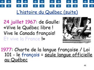 46
1977: Charte de la langue française / Loi
101 - le français = seule langue officielle
au Québec
L‘histoire du Québec (suite)
24 juillet 1967: de Gaulle:
«Vive le Québec libre !
Vive le Canada français!
Et vive la France !»
 