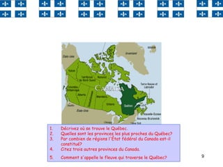 9
1. Décrivez où se trouve le Québec.
2. Quelles sont les provinces les plus proches du Québec?
3. Par combien de régions l'État fédéral du Canada est-il
constitué?
4. Citez trois autres provinces du Canada.
5. Comment s'appelle le fleuve qui traverse le Québec?
 