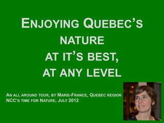 ENJOYING QUEBEC’S
                  NATURE
               AT IT’S BEST,
               AT ANY LEVEL
AN ALL AROUND TOUR, BY MARIE-FRANCE, QUEBEC REGION
NCC’S TIME FOR NATURE, JULY 2012
 