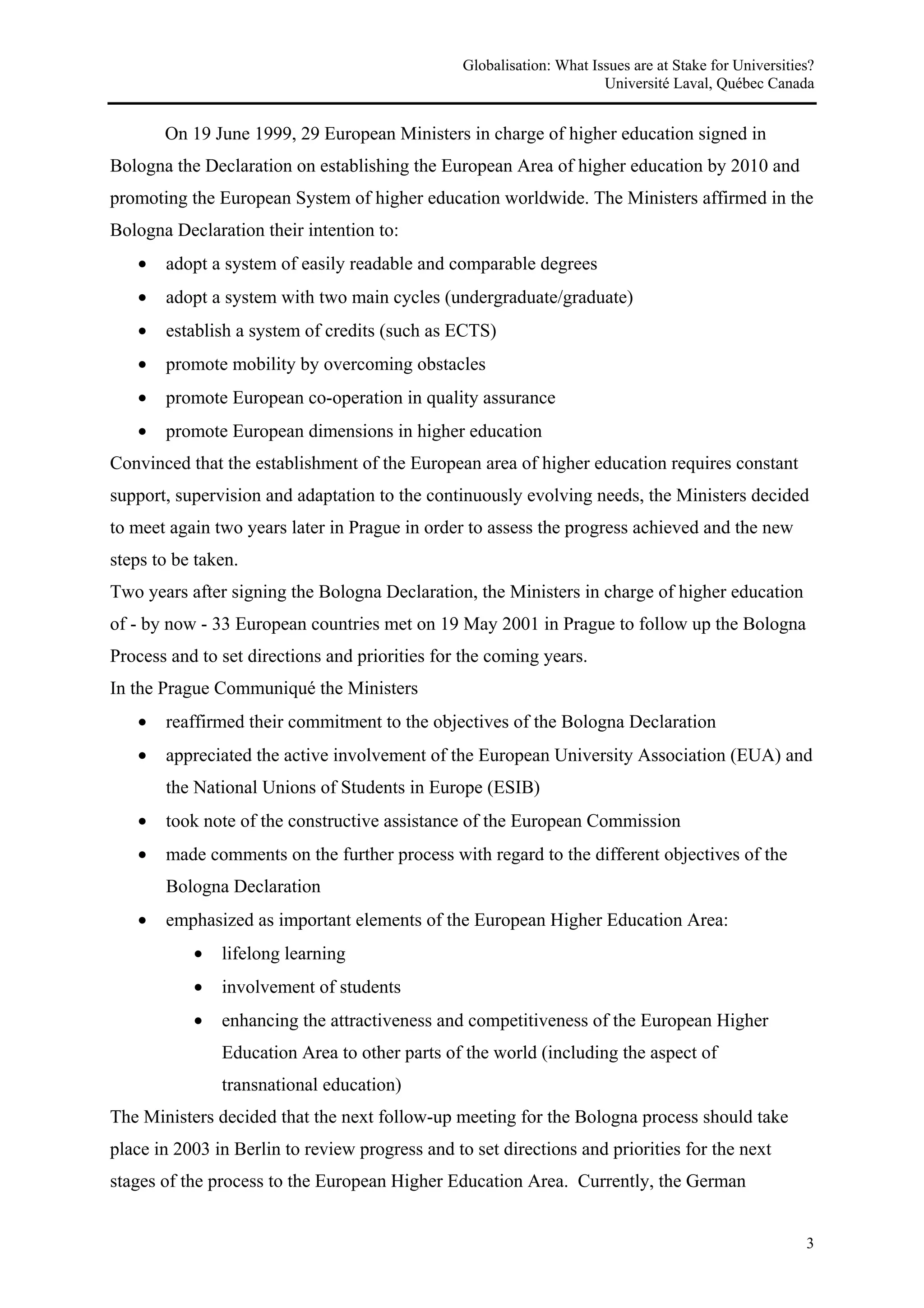 Globalisation: What Issues are at Stake for Universities?
                                                                       Université Laval, Québec Canada


       On 19 June 1999, 29 European Ministers in charge of higher education signed in
Bologna the Declaration on establishing the European Area of higher education by 2010 and
promoting the European System of higher education worldwide. The Ministers affirmed in the
Bologna Declaration their intention to:
   •   adopt a system of easily readable and comparable degrees
   •   adopt a system with two main cycles (undergraduate/graduate)
   •   establish a system of credits (such as ECTS)
   •   promote mobility by overcoming obstacles
   •   promote European co-operation in quality assurance
   •   promote European dimensions in higher education
Convinced that the establishment of the European area of higher education requires constant
support, supervision and adaptation to the continuously evolving needs, the Ministers decided
to meet again two years later in Prague in order to assess the progress achieved and the new
steps to be taken.
Two years after signing the Bologna Declaration, the Ministers in charge of higher education
of - by now - 33 European countries met on 19 May 2001 in Prague to follow up the Bologna
Process and to set directions and priorities for the coming years.
In the Prague Communiqué the Ministers
   •   reaffirmed their commitment to the objectives of the Bologna Declaration
   •   appreciated the active involvement of the European University Association (EUA) and
       the National Unions of Students in Europe (ESIB)
   •   took note of the constructive assistance of the European Commission
   •   made comments on the further process with regard to the different objectives of the
       Bologna Declaration
   •   emphasized as important elements of the European Higher Education Area:
           •   lifelong learning
           •   involvement of students
           •   enhancing the attractiveness and competitiveness of the European Higher
               Education Area to other parts of the world (including the aspect of
               transnational education)
The Ministers decided that the next follow-up meeting for the Bologna process should take
place in 2003 in Berlin to review progress and to set directions and priorities for the next
stages of the process to the European Higher Education Area. Currently, the German


                                                                                                        3
 