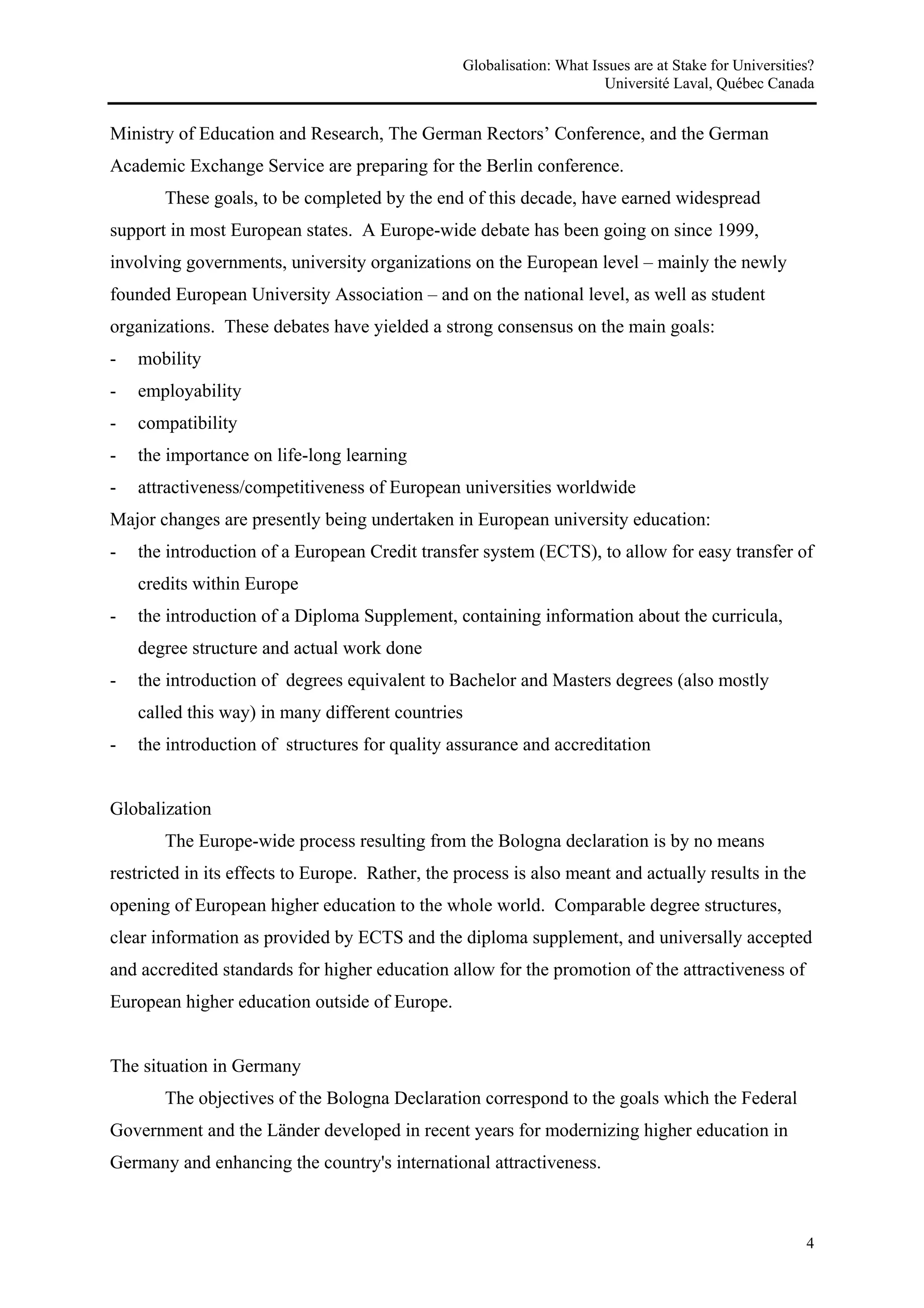 Globalisation: What Issues are at Stake for Universities?
                                                                       Université Laval, Québec Canada


Ministry of Education and Research, The German Rectors’ Conference, and the German
Academic Exchange Service are preparing for the Berlin conference.
       These goals, to be completed by the end of this decade, have earned widespread
support in most European states. A Europe-wide debate has been going on since 1999,
involving governments, university organizations on the European level – mainly the newly
founded European University Association – and on the national level, as well as student
organizations. These debates have yielded a strong consensus on the main goals:
-   mobility
-   employability
-   compatibility
-   the importance on life-long learning
-   attractiveness/competitiveness of European universities worldwide
Major changes are presently being undertaken in European university education:
-   the introduction of a European Credit transfer system (ECTS), to allow for easy transfer of
    credits within Europe
-   the introduction of a Diploma Supplement, containing information about the curricula,
    degree structure and actual work done
-   the introduction of degrees equivalent to Bachelor and Masters degrees (also mostly
    called this way) in many different countries
-   the introduction of structures for quality assurance and accreditation


Globalization
       The Europe-wide process resulting from the Bologna declaration is by no means
restricted in its effects to Europe. Rather, the process is also meant and actually results in the
opening of European higher education to the whole world. Comparable degree structures,
clear information as provided by ECTS and the diploma supplement, and universally accepted
and accredited standards for higher education allow for the promotion of the attractiveness of
European higher education outside of Europe.


The situation in Germany
       The objectives of the Bologna Declaration correspond to the goals which the Federal
Government and the Länder developed in recent years for modernizing higher education in
Germany and enhancing the country's international attractiveness.



                                                                                                        4
 