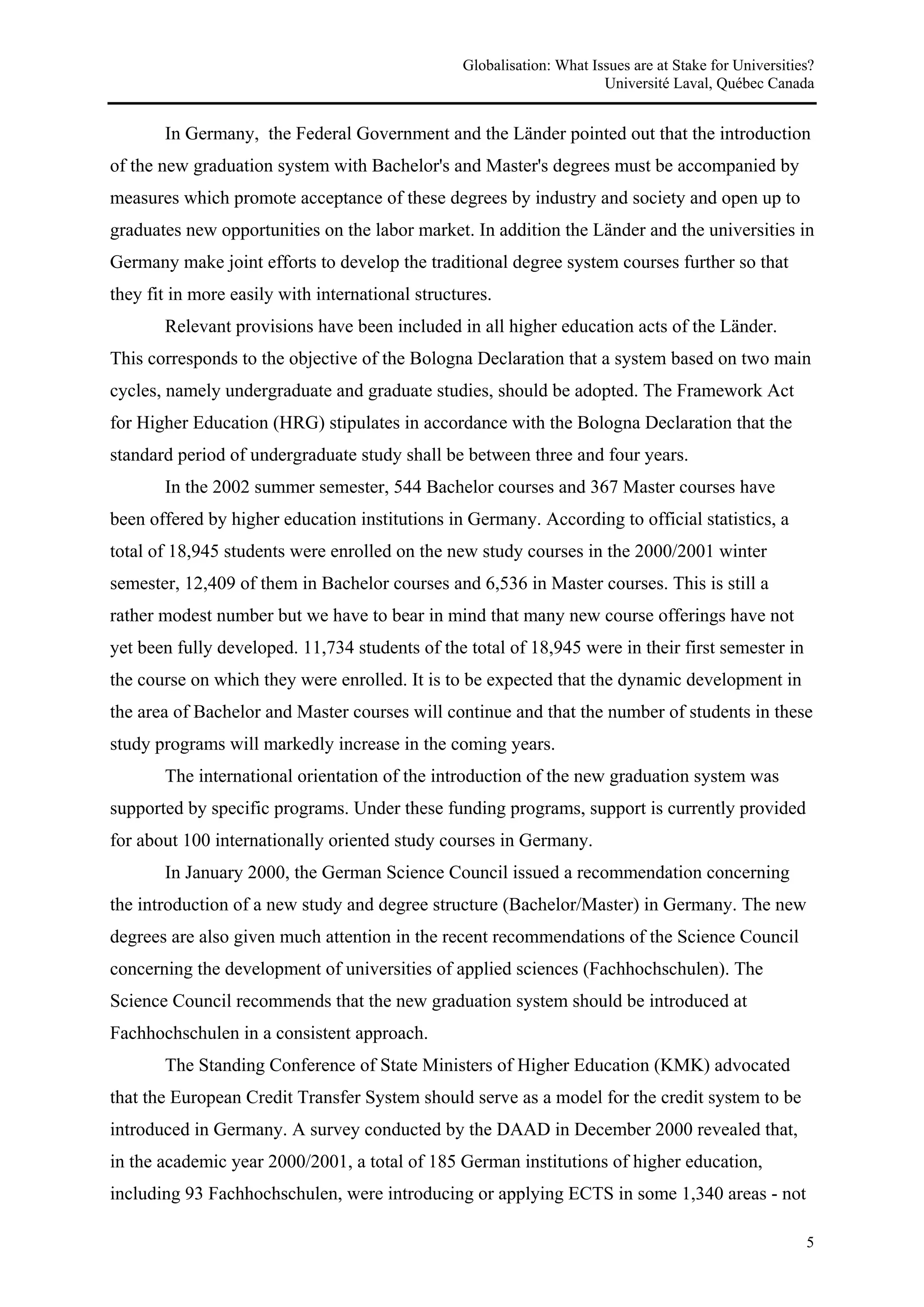 Globalisation: What Issues are at Stake for Universities?
                                                                       Université Laval, Québec Canada


       In Germany, the Federal Government and the Länder pointed out that the introduction
of the new graduation system with Bachelor's and Master's degrees must be accompanied by
measures which promote acceptance of these degrees by industry and society and open up to
graduates new opportunities on the labor market. In addition the Länder and the universities in
Germany make joint efforts to develop the traditional degree system courses further so that
they fit in more easily with international structures.
       Relevant provisions have been included in all higher education acts of the Länder.
This corresponds to the objective of the Bologna Declaration that a system based on two main
cycles, namely undergraduate and graduate studies, should be adopted. The Framework Act
for Higher Education (HRG) stipulates in accordance with the Bologna Declaration that the
standard period of undergraduate study shall be between three and four years.
       In the 2002 summer semester, 544 Bachelor courses and 367 Master courses have
been offered by higher education institutions in Germany. According to official statistics, a
total of 18,945 students were enrolled on the new study courses in the 2000/2001 winter
semester, 12,409 of them in Bachelor courses and 6,536 in Master courses. This is still a
rather modest number but we have to bear in mind that many new course offerings have not
yet been fully developed. 11,734 students of the total of 18,945 were in their first semester in
the course on which they were enrolled. It is to be expected that the dynamic development in
the area of Bachelor and Master courses will continue and that the number of students in these
study programs will markedly increase in the coming years.
       The international orientation of the introduction of the new graduation system was
supported by specific programs. Under these funding programs, support is currently provided
for about 100 internationally oriented study courses in Germany.
       In January 2000, the German Science Council issued a recommendation concerning
the introduction of a new study and degree structure (Bachelor/Master) in Germany. The new
degrees are also given much attention in the recent recommendations of the Science Council
concerning the development of universities of applied sciences (Fachhochschulen). The
Science Council recommends that the new graduation system should be introduced at
Fachhochschulen in a consistent approach.
       The Standing Conference of State Ministers of Higher Education (KMK) advocated
that the European Credit Transfer System should serve as a model for the credit system to be
introduced in Germany. A survey conducted by the DAAD in December 2000 revealed that,
in the academic year 2000/2001, a total of 185 German institutions of higher education,
including 93 Fachhochschulen, were introducing or applying ECTS in some 1,340 areas - not

                                                                                                        5
 