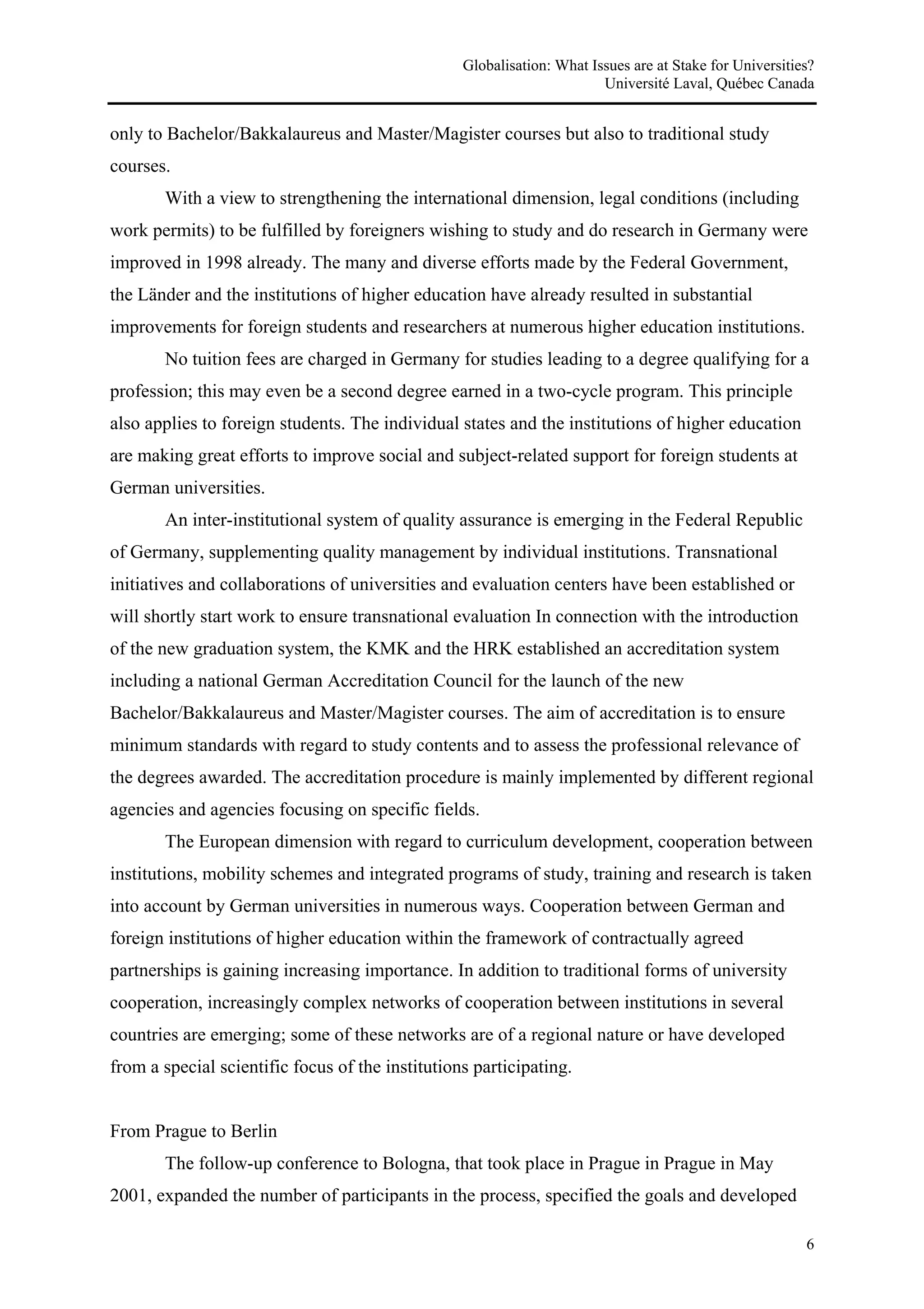 Globalisation: What Issues are at Stake for Universities?
                                                                        Université Laval, Québec Canada


only to Bachelor/Bakkalaureus and Master/Magister courses but also to traditional study
courses.
       With a view to strengthening the international dimension, legal conditions (including
work permits) to be fulfilled by foreigners wishing to study and do research in Germany were
improved in 1998 already. The many and diverse efforts made by the Federal Government,
the Länder and the institutions of higher education have already resulted in substantial
improvements for foreign students and researchers at numerous higher education institutions.
       No tuition fees are charged in Germany for studies leading to a degree qualifying for a
profession; this may even be a second degree earned in a two-cycle program. This principle
also applies to foreign students. The individual states and the institutions of higher education
are making great efforts to improve social and subject-related support for foreign students at
German universities.
       An inter-institutional system of quality assurance is emerging in the Federal Republic
of Germany, supplementing quality management by individual institutions. Transnational
initiatives and collaborations of universities and evaluation centers have been established or
will shortly start work to ensure transnational evaluation In connection with the introduction
of the new graduation system, the KMK and the HRK established an accreditation system
including a national German Accreditation Council for the launch of the new
Bachelor/Bakkalaureus and Master/Magister courses. The aim of accreditation is to ensure
minimum standards with regard to study contents and to assess the professional relevance of
the degrees awarded. The accreditation procedure is mainly implemented by different regional
agencies and agencies focusing on specific fields.
       The European dimension with regard to curriculum development, cooperation between
institutions, mobility schemes and integrated programs of study, training and research is taken
into account by German universities in numerous ways. Cooperation between German and
foreign institutions of higher education within the framework of contractually agreed
partnerships is gaining increasing importance. In addition to traditional forms of university
cooperation, increasingly complex networks of cooperation between institutions in several
countries are emerging; some of these networks are of a regional nature or have developed
from a special scientific focus of the institutions participating.


From Prague to Berlin
       The follow-up conference to Bologna, that took place in Prague in Prague in May
2001, expanded the number of participants in the process, specified the goals and developed

                                                                                                         6
 