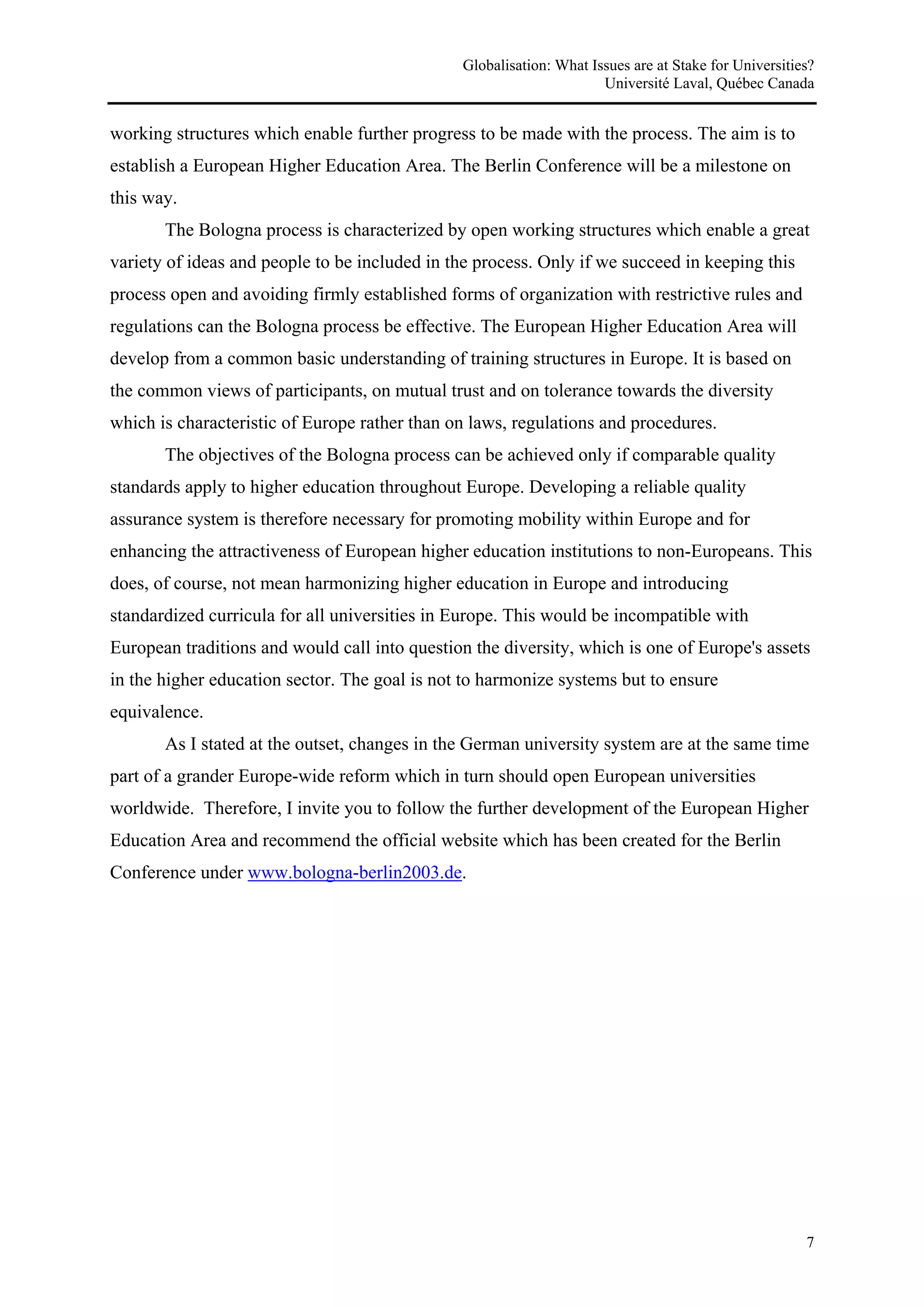 Globalisation: What Issues are at Stake for Universities?
                                                                     Université Laval, Québec Canada


working structures which enable further progress to be made with the process. The aim is to
establish a European Higher Education Area. The Berlin Conference will be a milestone on
this way.
       The Bologna process is characterized by open working structures which enable a great
variety of ideas and people to be included in the process. Only if we succeed in keeping this
process open and avoiding firmly established forms of organization with restrictive rules and
regulations can the Bologna process be effective. The European Higher Education Area will
develop from a common basic understanding of training structures in Europe. It is based on
the common views of participants, on mutual trust and on tolerance towards the diversity
which is characteristic of Europe rather than on laws, regulations and procedures.
       The objectives of the Bologna process can be achieved only if comparable quality
standards apply to higher education throughout Europe. Developing a reliable quality
assurance system is therefore necessary for promoting mobility within Europe and for
enhancing the attractiveness of European higher education institutions to non-Europeans. This
does, of course, not mean harmonizing higher education in Europe and introducing
standardized curricula for all universities in Europe. This would be incompatible with
European traditions and would call into question the diversity, which is one of Europe's assets
in the higher education sector. The goal is not to harmonize systems but to ensure
equivalence.
       As I stated at the outset, changes in the German university system are at the same time
part of a grander Europe-wide reform which in turn should open European universities
worldwide. Therefore, I invite you to follow the further development of the European Higher
Education Area and recommend the official website which has been created for the Berlin
Conference under www.bologna-berlin2003.de.




                                                                                                      7
 