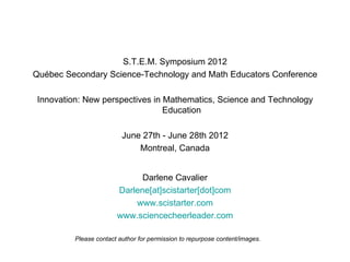 S.T.E.M. Symposium 2012
Québec Secondary Science-Technology and Math Educators Conference

Innovation: New perspectives in Mathematics, Science and Technology
                                Education

                         June 27th - June 28th 2012
                             Montreal, Canada


                             Darlene Cavalier
                       Darlene[at]scistarter[dot]com
                           www.scistarter.com
                       www.sciencecheerleader.com

         Please contact author for permission to repurpose content/images.
 