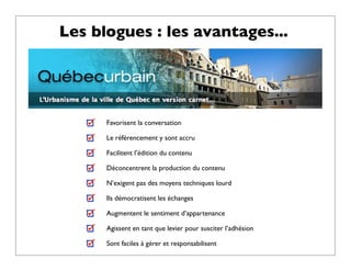 Les blogues : les avantages...




      Favorisent la conversation

      Le référencement y sont accru

      Facilitent l’édition du contenu

      Déconcentrent la production du contenu

      N’exigent pas des moyens techniques lourd

      Ils démocratisent les échanges

      Augmentent le sentiment d’appartenance

      Agissent en tant que levier pour susciter l’adhésion

      Sont faciles à gérer et responsabilisent
 