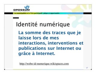 Les municipalités et le Web participatif : pièges et opportunités




   Identité numérique
      La somme des traces que je
      laisse lors de mes
      interactions, interventions et
      publications sur Internet ou
      grâce à Internet.

        http://webo-id-numerique.wikispaces.com
                                                                    17
 