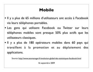 Mobile
• Il y a plus de 65 millions d’utilisateurs ont accès à Facebook
    via leurs téléphones portables.
•   Les gens qui utilisent Facebook ou Twitter sur leurs
    téléphones mobiles sont presque 50% plus actifs que les
    utilisateurs classiques.
•   Il y a plus de 180 opérateurs mobiles dans 60 pays qui
    travaillent à la promotion et au déploiement des
    applications.
       Source: http://www.seomanager.fr/evolution-global-des-statistiques-facebook.html

                                     16 septembre 2009
 