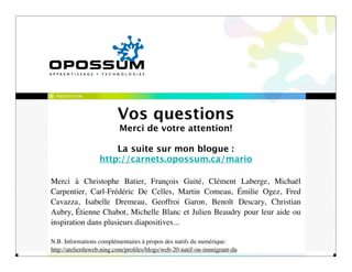 PRÉSENTATION




                         Vos questions
                          Merci de votre attention!

                      La suite sur mon blogue :
                  http://carnets.opossum.ca/mario

Merci à Christophe Batier, François Guité, Clément Laberge, Michaël
Carpentier, Carl-Frédéric De Celles, Martin Comeau, Émilie Ogez, Fred
Cavazza, Isabelle Dremeau, Geoffroi Garon, Benoît Descary, Christian
Aubry, Étienne Chabot, Michelle Blanc et Julien Beaudry pour leur aide ou
inspiration dans plusieurs diapositives...

N.B. Informations complémentaires à propos des natifs du numérique:
http://atelierduweb.ning.com/proﬁles/blogs/web-20-natif-ou-immigrant-du
 