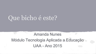 Que bicho é este?
Amanda Nunes
Módulo Tecnologia Aplicada a Educação
UAA - Ano 2015
 