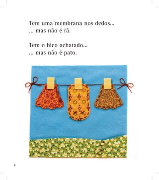 Tem uma membrana nos dedos...
... mas não é rã.
Tem o bico achatado...
... mas não é pato.
8
 