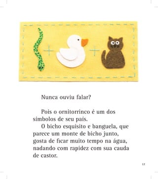 Nunca ouviu falar?
Pois o ornitorrinco é um dos
símbolos de seu país.
O bicho esquisito e banguela, que
parece um monte de bicho junto,
gosta de ﬁcar muito tempo na água,
nadando com rapidez com sua cauda
de castor.
17
 