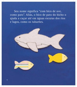 Seu nome signiﬁca “com bico de ave,
como pato”. Aliás, o bico de pato do bicho o
ajuda a caçar até em águas escuras dos rios
e lagos, como os tubarões.
18
 