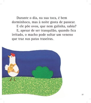 Durante o dia, na sua toca, é bem
dorminhoco, mas à noite gosta de passear.
E ele põe ovos, que nem galinha, sabia?
E, apesar de ser tranquilão, quando ﬁca
irritado, o macho pode soltar um veneno
que traz nas patas traseiras.
21
 