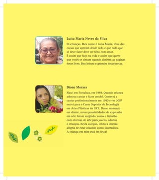 Dione Moraes
Nasci em Fortaleza, em 1969. Quando criança
adorava cantar e fazer croché. Comecei a
cantar proﬁssionalmente em 1990 e em 2007
entrei para o Curso Superior de Tecnologia
em Artes Plásticas do IFCE. Desse momento
em diante, novas possibilidades de expressão
em arte foram surgindo, como o trabalho
com oﬁcinas de arte para jovens, adultos
e crianças. Nesta coleção, tenho a imensa
alegria de estar atuando como ilustradora.
A criança em mim está em festa!
Luísa Maria Neves da Silva
Oi crianças. Meu nome é Luísa Maria. Uma das
coisas que aprendi desde cedo é que tudo que
se deve fazer deve ser feito com amor.
É assim que faço na vida e assim que quero
que vocês se sintam quando abrirem as páginas
deste livro. Boa leitura e grandes descobertas.
 