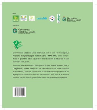Realização
Apoio
O Governo do Estado do Ceará desenvolve, com os seus 184 municípios, o
Programa de Aprendizagem na Idade Certa - MAIS PAIC, com o compro-
misso de garantir e elevar a qualidade e os resultados da educação de suas
crianças e seus jovens.
Publicada pela Secretaria da Educação do Estado, através do MAIS PAIC, a
Coleção Paic, Prosa e Poesia, rica em identidade cultural, reúne narrativas
de autores do Ceará que tiveram seus textos selecionados por meio de se-
leção pública. Esse acervo constitui um estímulo a mais para se ler e contar
histórias em sala de aula, garantindo, assim, um letramento competente.
 