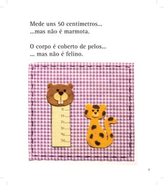 Mede uns 50 centímetros...
...mas não é marmota.
O corpo é coberto de pelos...
... mas não é felino.
7
 
